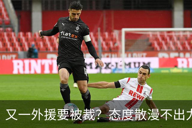 又一外援要被裁？态度散漫不出力，在老东家打了三年还这样