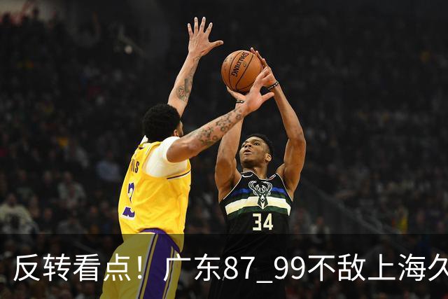 反转看点！广东87 99不敌上海久事，看似输球却因祸得福，赛后收获三大利好
