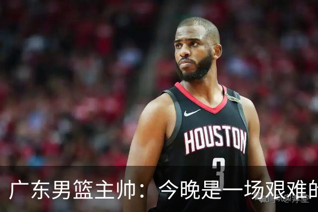 广东男篮主帅：今晚是一场艰难的挑战 上海是联赛最出色的队伍之一