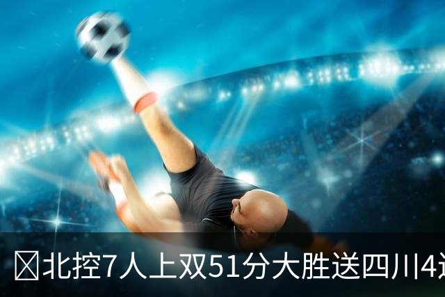 🏀北控7人上双51分大胜送四川4连败 贾尔斯26+12 廖三宁13+7