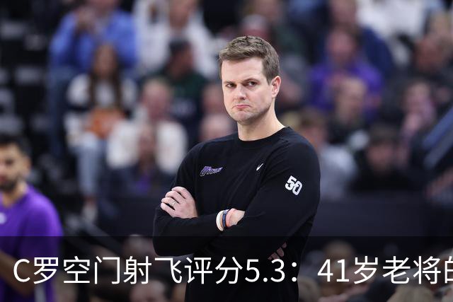 C罗空门射飞评分5.3：41岁老将的尴尬与千球大关